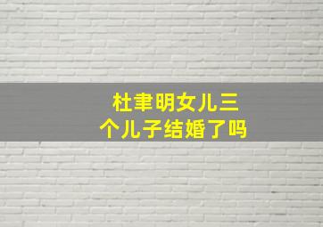 杜聿明女儿三个儿子结婚了吗