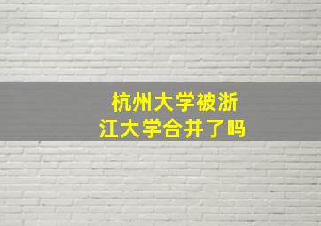 杭州大学被浙江大学合并了吗