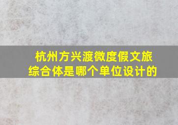 杭州方兴渡微度假文旅综合体是哪个单位设计的