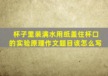 杯子里装满水用纸盖住杯口的实验原理作文题目该怎么写