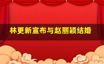 林更新宣布与赵丽颖结婚