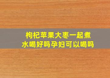 枸杞苹果大枣一起煮水喝好吗孕妇可以喝吗