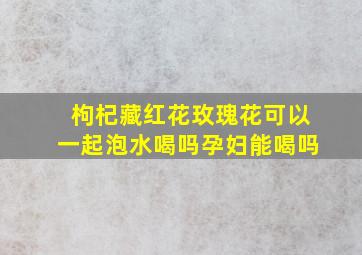 枸杞藏红花玫瑰花可以一起泡水喝吗孕妇能喝吗