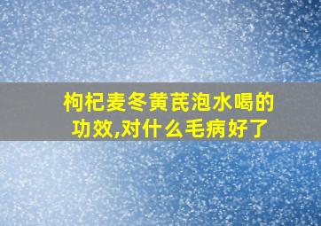 枸杞麦冬黄芪泡水喝的功效,对什么毛病好了