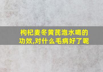 枸杞麦冬黄芪泡水喝的功效,对什么毛病好了呢