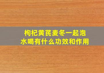 枸杞黄芪麦冬一起泡水喝有什么功效和作用