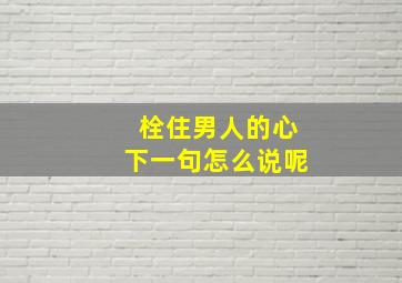 栓住男人的心下一句怎么说呢