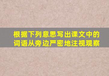 根据下列意思写出课文中的词语从旁边严密地注视观察