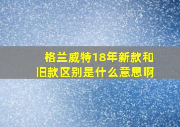 格兰威特18年新款和旧款区别是什么意思啊