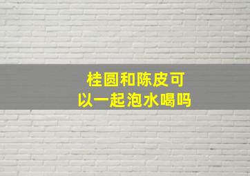 桂圆和陈皮可以一起泡水喝吗