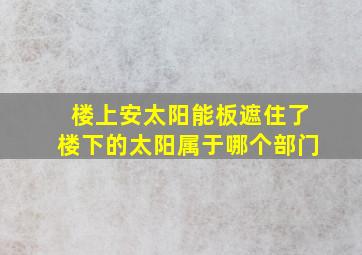 楼上安太阳能板遮住了楼下的太阳属于哪个部门