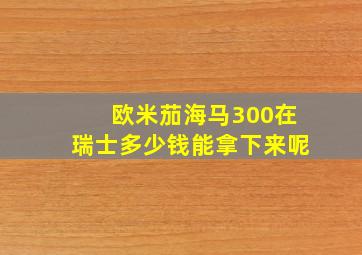 欧米茄海马300在瑞士多少钱能拿下来呢