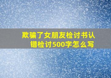 欺骗了女朋友检讨书认错检讨500字怎么写