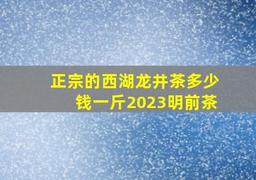 正宗的西湖龙井茶多少钱一斤2023明前茶