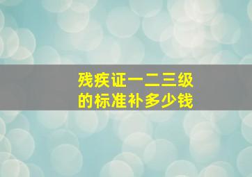 残疾证一二三级的标准补多少钱