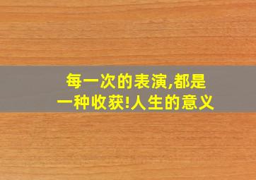 每一次的表演,都是一种收获!人生的意义