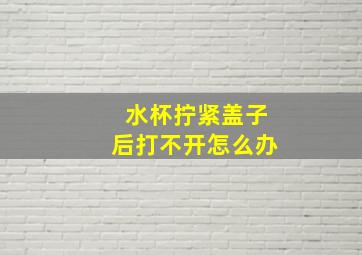 水杯拧紧盖子后打不开怎么办