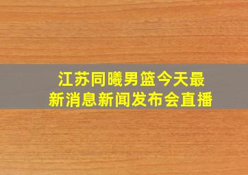 江苏同曦男篮今天最新消息新闻发布会直播