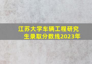 江苏大学车辆工程研究生录取分数线2023年