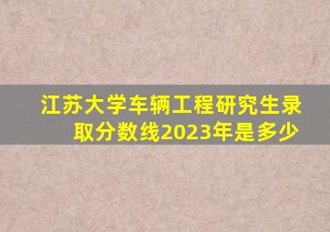 江苏大学车辆工程研究生录取分数线2023年是多少