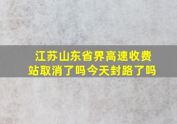 江苏山东省界高速收费站取消了吗今天封路了吗