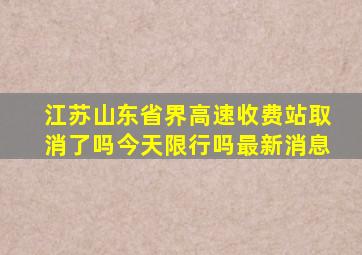 江苏山东省界高速收费站取消了吗今天限行吗最新消息