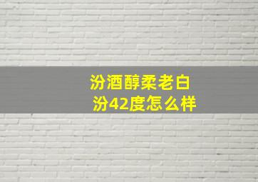 汾酒醇柔老白汾42度怎么样