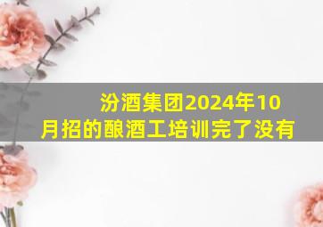 汾酒集团2024年10月招的酿酒工培训完了没有