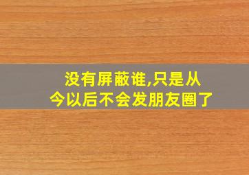 没有屏蔽谁,只是从今以后不会发朋友圈了