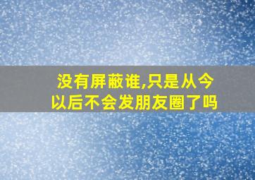 没有屏蔽谁,只是从今以后不会发朋友圈了吗