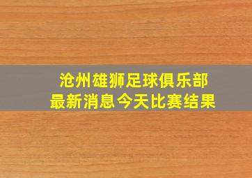 沧州雄狮足球俱乐部最新消息今天比赛结果