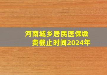 河南城乡居民医保缴费截止时间2024年