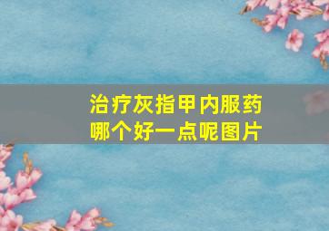 治疗灰指甲内服药哪个好一点呢图片