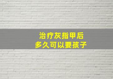 治疗灰指甲后多久可以要孩子