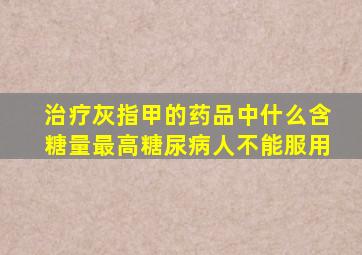 治疗灰指甲的药品中什么含糖量最高糖尿病人不能服用