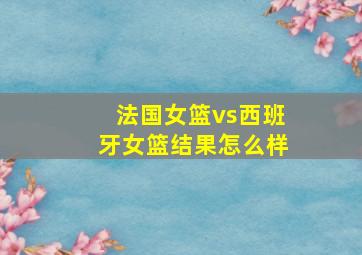 法国女篮vs西班牙女篮结果怎么样