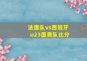 法国队vs西班牙u23国奥队比分