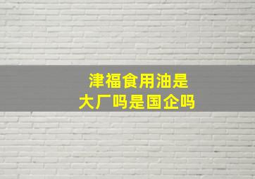 津福食用油是大厂吗是国企吗