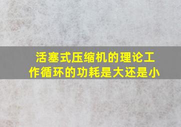 活塞式压缩机的理论工作循环的功耗是大还是小