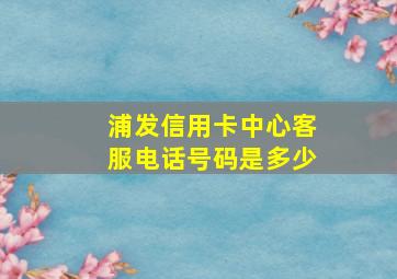 浦发信用卡中心客服电话号码是多少