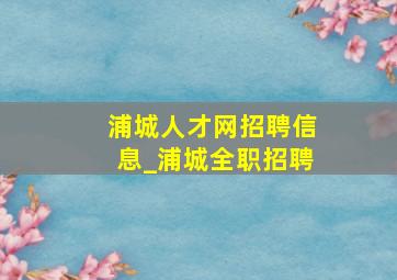 浦城人才网招聘信息_浦城全职招聘