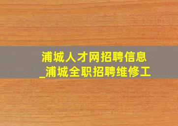 浦城人才网招聘信息_浦城全职招聘维修工