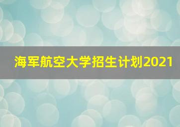 海军航空大学招生计划2021