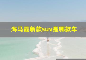 海马最新款suv是哪款车