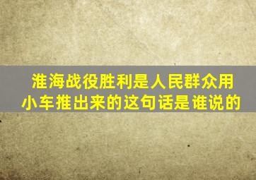 淮海战役胜利是人民群众用小车推出来的这句话是谁说的