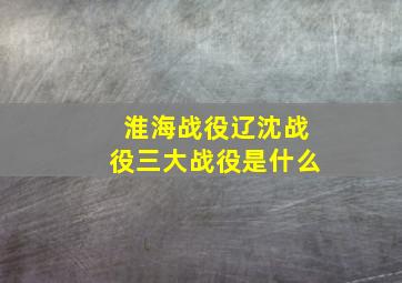 淮海战役辽沈战役三大战役是什么