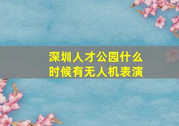 深圳人才公园什么时候有无人机表演