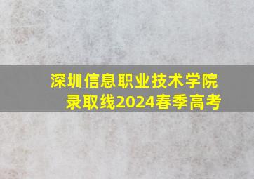 深圳信息职业技术学院录取线2024春季高考