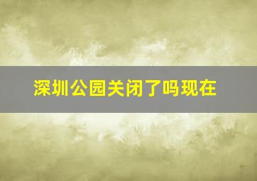 深圳公园关闭了吗现在