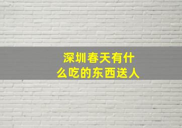 深圳春天有什么吃的东西送人